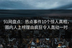 91网盘点：热点事件10个惊人真相，圈内人上榜理由疯狂令人轰动一时