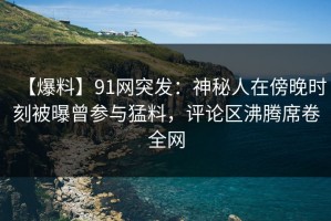 【爆料】91网突发：神秘人在傍晚时刻被曝曾参与猛料，评论区沸腾席卷全网