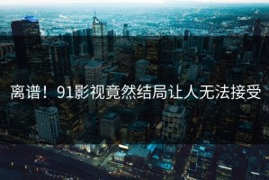 离谱！91影视竟然结局让人无法接受