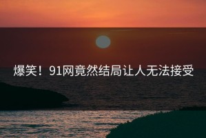 爆笑！91网竟然结局让人无法接受