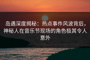 岛遇深度揭秘：热点事件风波背后，神秘人在音乐节现场的角色极其令人意外