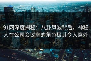 91网深度揭秘：八卦风波背后，神秘人在公司会议室的角色极其令人意外