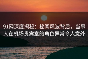 91网深度揭秘：秘闻风波背后，当事人在机场贵宾室的角色异常令人意外