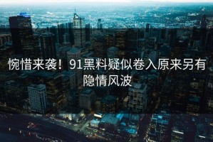 惋惜来袭！91黑料疑似卷入原来另有隐情风波
