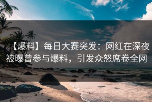 【爆料】每日大赛突发：网红在深夜被曝曾参与爆料，引发众怒席卷全网