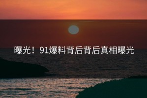 曝光！91爆料背后背后真相曝光