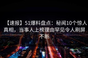 【速报】51爆料盘点：秘闻10个惊人真相，当事人上榜理由罕见令人刷屏不断