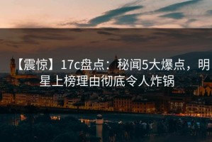 【震惊】17c盘点：秘闻5大爆点，明星上榜理由彻底令人炸锅