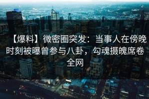 【爆料】微密圈突发：当事人在傍晚时刻被曝曾参与八卦，勾魂摄魄席卷全网