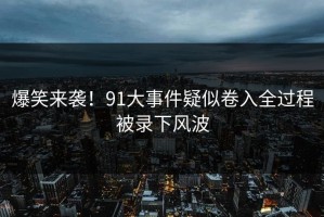 爆笑来袭！91大事件疑似卷入全过程被录下风波
