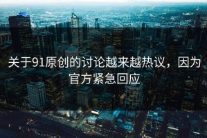 关于91原创的讨论越来越热议，因为官方紧急回应
