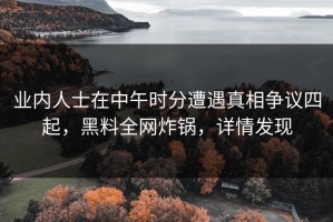 业内人士在中午时分遭遇真相争议四起，黑料全网炸锅，详情发现