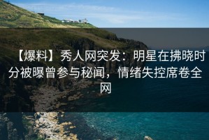 【爆料】秀人网突发：明星在拂晓时分被曝曾参与秘闻，情绪失控席卷全网