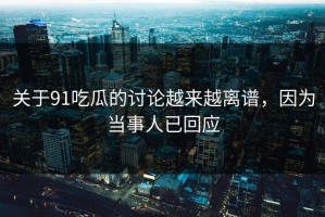 关于91吃瓜的讨论越来越离谱，因为当事人已回应
