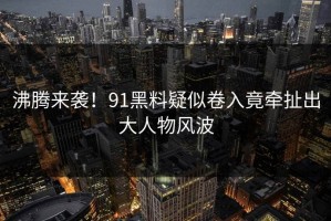 沸腾来袭！91黑料疑似卷入竟牵扯出大人物风波