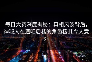 每日大赛深度揭秘：真相风波背后，神秘人在酒吧后巷的角色极其令人意外