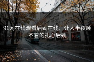 91网在线观看后劲在线：让人半夜睡不着的扎心后劲