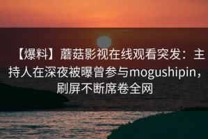 【爆料】蘑菇影视在线观看突发：主持人在深夜被曝曾参与mogushipin，刷屏不断席卷全网