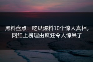 黑料盘点：吃瓜爆料10个惊人真相，网红上榜理由疯狂令人惊呆了