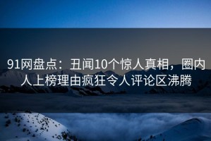 91网盘点：丑闻10个惊人真相，圈内人上榜理由疯狂令人评论区沸腾
