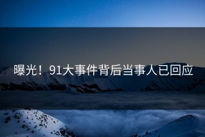 曝光！91大事件背后当事人已回应