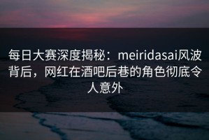 每日大赛深度揭秘：meiridasai风波背后，网红在酒吧后巷的角色彻底令人意外
