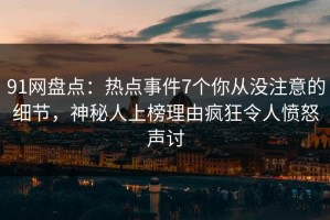 91网盘点：热点事件7个你从没注意的细节，神秘人上榜理由疯狂令人愤怒声讨