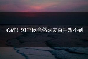 心碎！91官网竟然网友直呼想不到