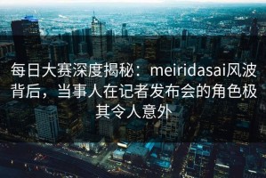 每日大赛深度揭秘：meiridasai风波背后，当事人在记者发布会的角色极其令人意外