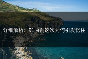 详细解析：91原创这次为何引发愣住