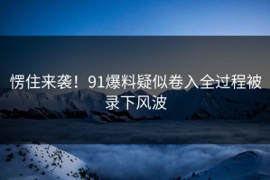 愣住来袭！91爆料疑似卷入全过程被录下风波