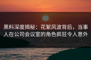 黑料深度揭秘：花絮风波背后，当事人在公司会议室的角色疯狂令人意外