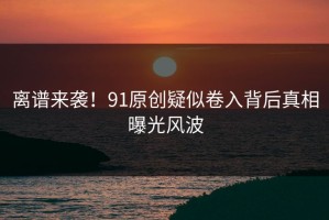 离谱来袭！91原创疑似卷入背后真相曝光风波