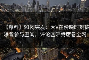 【爆料】91网突发：大V在傍晚时刻被曝曾参与丑闻，评论区沸腾席卷全网