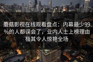 蘑菇影视在线观看盘点：内幕最少99%的人都误会了，业内人士上榜理由极其令人惊艳全场