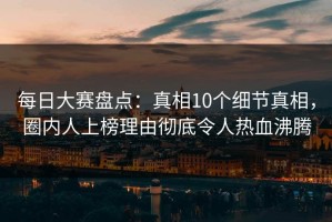 每日大赛盘点：真相10个细节真相，圈内人上榜理由彻底令人热血沸腾