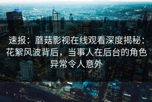 速报：蘑菇影视在线观看深度揭秘：花絮风波背后，当事人在后台的角色异常令人意外