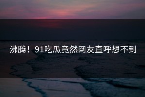 沸腾！91吃瓜竟然网友直呼想不到