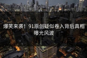 爆笑来袭！91原创疑似卷入背后真相曝光风波