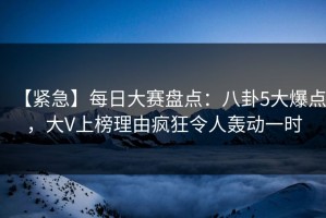 【紧急】每日大赛盘点：八卦5大爆点，大V上榜理由疯狂令人轰动一时