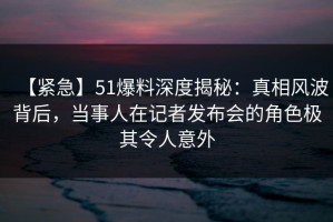 【紧急】51爆料深度揭秘：真相风波背后，当事人在记者发布会的角色极其令人意外