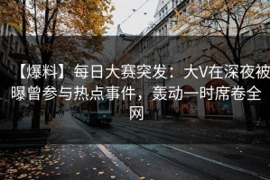 【爆料】每日大赛突发：大V在深夜被曝曾参与热点事件，轰动一时席卷全网