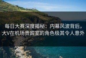 每日大赛深度揭秘：内幕风波背后，大V在机场贵宾室的角色极其令人意外