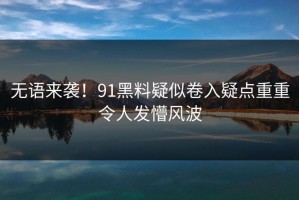 无语来袭！91黑料疑似卷入疑点重重令人发懵风波