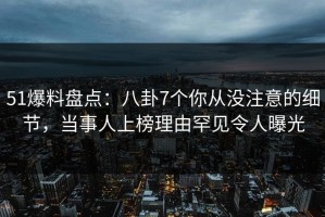 51爆料盘点：八卦7个你从没注意的细节，当事人上榜理由罕见令人曝光