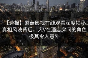 【速报】蘑菇影视在线观看深度揭秘：真相风波背后，大V在酒店房间的角色极其令人意外