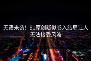 无语来袭！91原创疑似卷入结局让人无法接受风波
