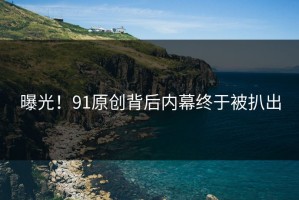 曝光！91原创背后内幕终于被扒出
