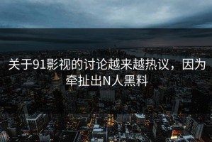 关于91影视的讨论越来越热议，因为牵扯出N人黑料