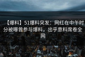【爆料】51爆料突发：网红在中午时分被曝曾参与爆料，出乎意料席卷全网